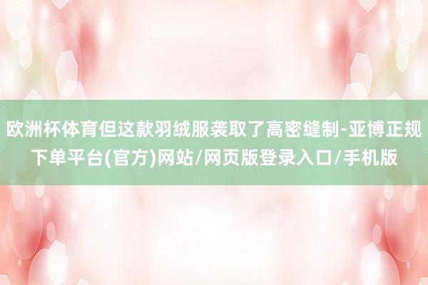 欧洲杯体育但这款羽绒服袭取了高密缝制-亚博正规下单平台(官方)网站/网页版登录入口/手机版
