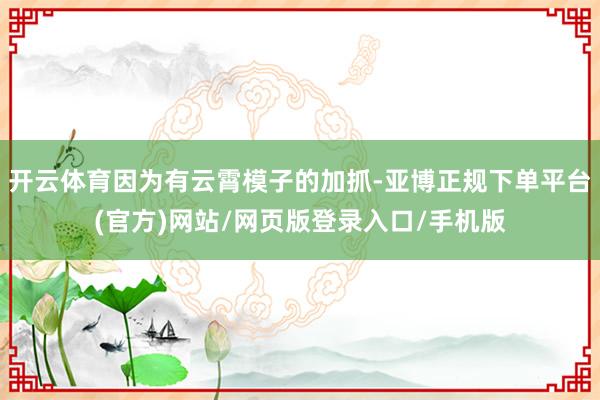 开云体育因为有云霄模子的加抓-亚博正规下单平台(官方)网站/网页版登录入口/手机版