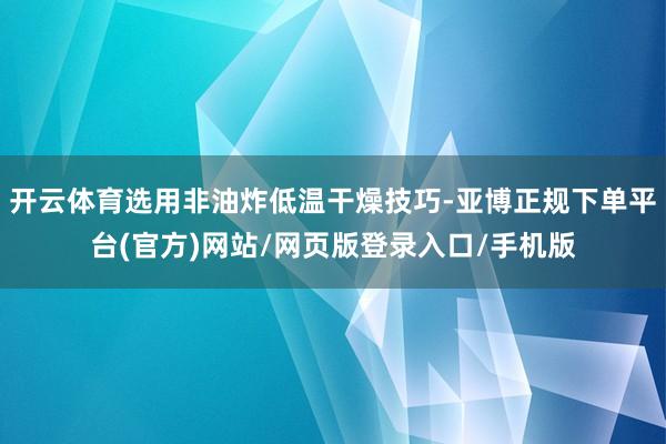 开云体育选用非油炸低温干燥技巧-亚博正规下单平台(官方)网站/网页版登录入口/手机版
