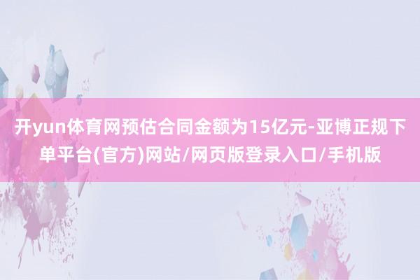 开yun体育网预估合同金额为15亿元-亚博正规下单平台(官方)网站/网页版登录入口/手机版