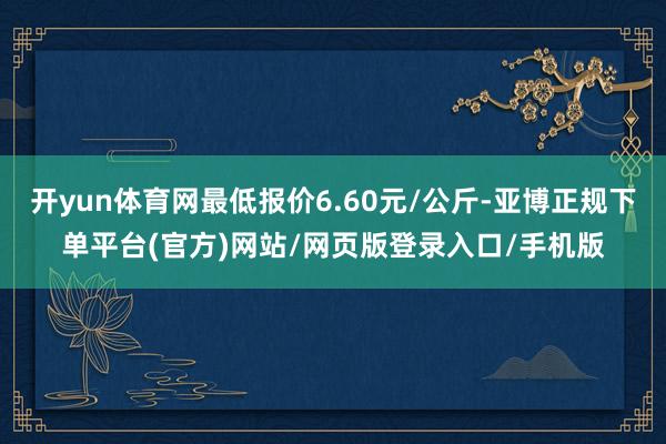 开yun体育网最低报价6.60元/公斤-亚博正规下单平台(官方)网站/网页版登录入口/手机版