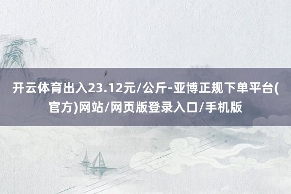 开云体育出入23.12元/公斤-亚博正规下单平台(官方)网站/网页版登录入口/手机版