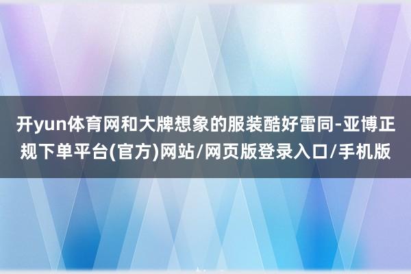 开yun体育网和大牌想象的服装酷好雷同-亚博正规下单平台(官方)网站/网页版登录入口/手机版