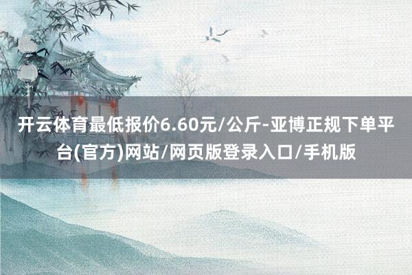 开云体育最低报价6.60元/公斤-亚博正规下单平台(官方)网站/网页版登录入口/手机版