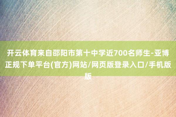开云体育来自邵阳市第十中学近700名师生-亚博正规下单平台(官方)网站/网页版登录入口/手机版