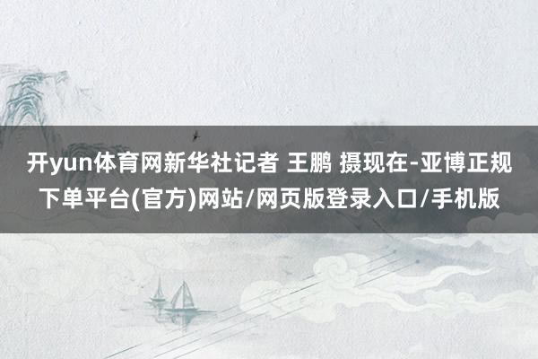 开yun体育网新华社记者 王鹏 摄现在-亚博正规下单平台(官方)网站/网页版登录入口/手机版