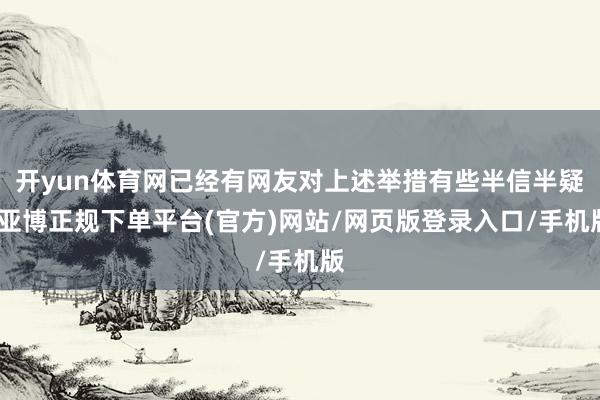 开yun体育网已经有网友对上述举措有些半信半疑-亚博正规下单平台(官方)网站/网页版登录入口/手机版