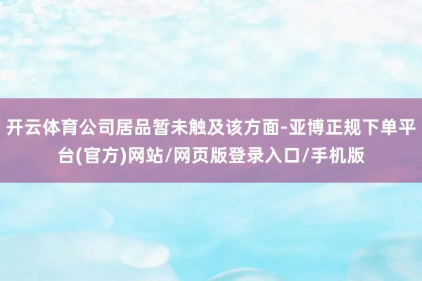 开云体育公司居品暂未触及该方面-亚博正规下单平台(官方)网站/网页版登录入口/手机版