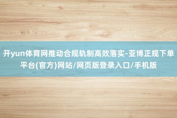 开yun体育网推动合规轨制高效落实-亚博正规下单平台(官方)网站/网页版登录入口/手机版