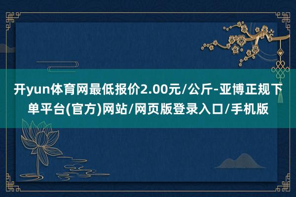 开yun体育网最低报价2.00元/公斤-亚博正规下单平台(官方)网站/网页版登录入口/手机版