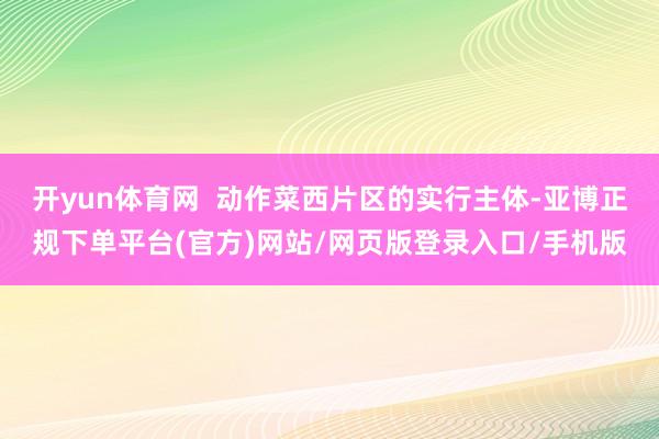 开yun体育网  动作菜西片区的实行主体-亚博正规下单平台(官方)网站/网页版登录入口/手机版