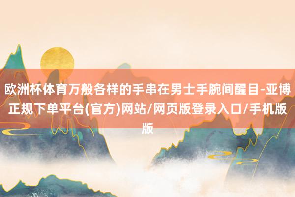 欧洲杯体育万般各样的手串在男士手腕间醒目-亚博正规下单平台(官方)网站/网页版登录入口/手机版