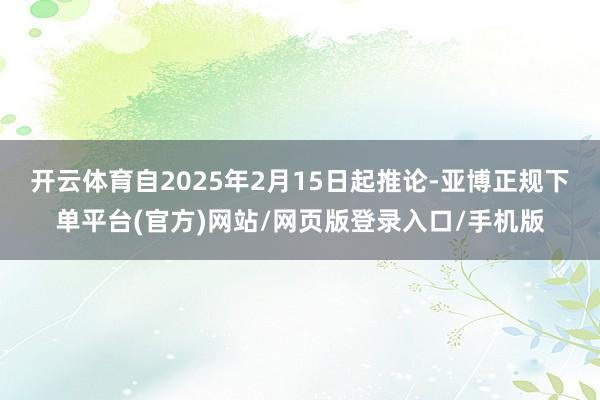 开云体育自2025年2月15日起推论-亚博正规下单平台(官方)网站/网页版登录入口/手机版