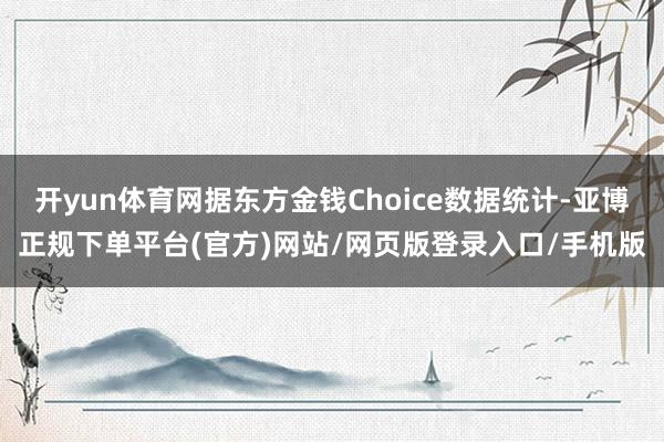 开yun体育网据东方金钱Choice数据统计-亚博正规下单平台(官方)网站/网页版登录入口/手机版