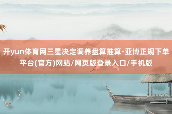 开yun体育网三星决定调养盘算推算-亚博正规下单平台(官方)网站/网页版登录入口/手机版