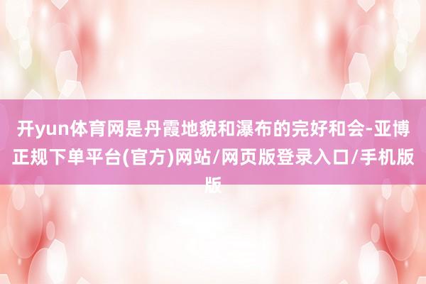 开yun体育网是丹霞地貌和瀑布的完好和会-亚博正规下单平台(官方)网站/网页版登录入口/手机版