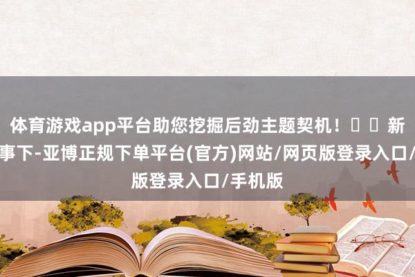 体育游戏app平台助您挖掘后劲主题契机！		新估值叙事下-亚博正规下单平台(官方)网站/网页版登录入口/手机版