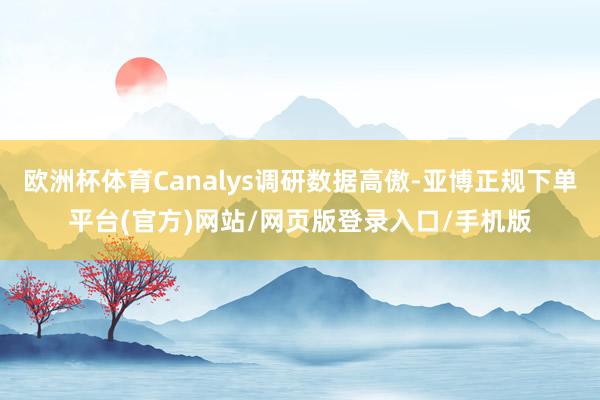 欧洲杯体育Canalys调研数据高傲-亚博正规下单平台(官方)网站/网页版登录入口/手机版