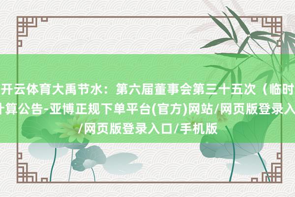 开云体育大禹节水：第六届董事会第三十五次（临时）会议有计算公告-亚博正规下单平台(官方)网站/网页版登录入口/手机版