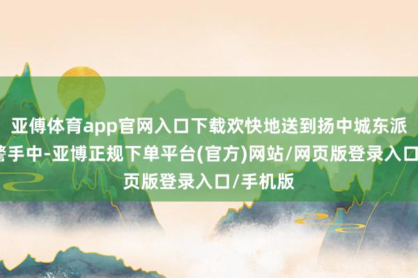 亚傅体育app官网入口下载欢快地送到扬中城东派出所民警手中-亚博正规下单平台(官方)网站/网页版登录入口/手机版