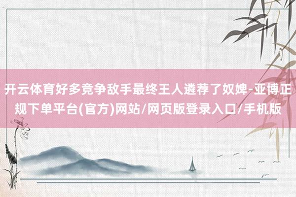 开云体育好多竞争敌手最终王人遴荐了奴婢-亚博正规下单平台(官方)网站/网页版登录入口/手机版