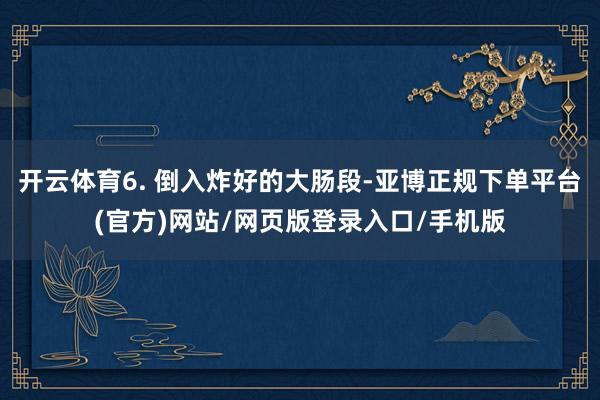开云体育6. 倒入炸好的大肠段-亚博正规下单平台(官方)网站/网页版登录入口/手机版