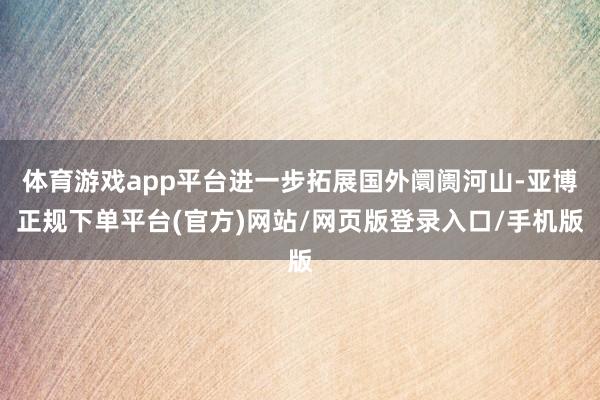 体育游戏app平台进一步拓展国外阛阓河山-亚博正规下单平台(官方)网站/网页版登录入口/手机版