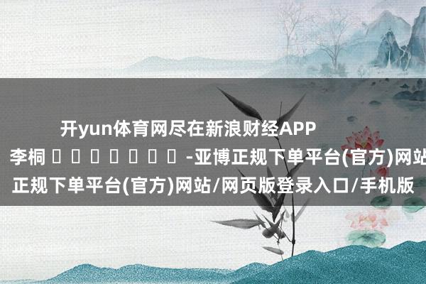 开yun体育网尽在新浪财经APP            						包袱剪辑：李桐 							-亚博正规下单平台(官方)网站/网页版登录入口/手机版