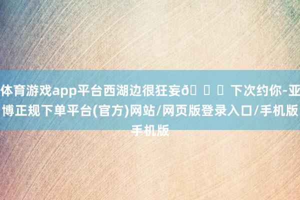 体育游戏app平台西湖边很狂妄💕下次约你-亚博正规下单平台(官方)网站/网页版登录入口/手机版