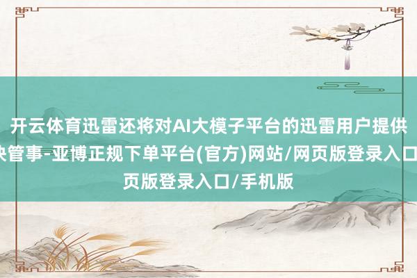 开云体育迅雷还将对AI大模子平台的迅雷用户提供下载加快管事-亚博正规下单平台(官方)网站/网页版登录入口/手机版