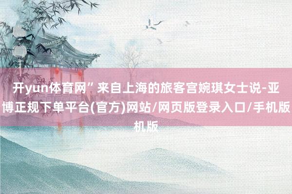 开yun体育网”来自上海的旅客宫婉琪女士说-亚博正规下单平台(官方)网站/网页版登录入口/手机版