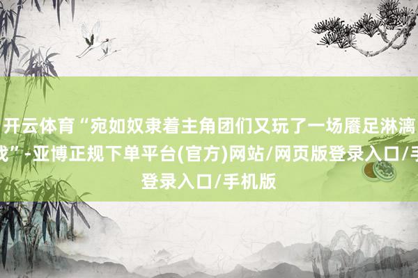开云体育“宛如奴隶着主角团们又玩了一场餍足淋漓的游戏”-亚博正规下单平台(官方)网站/网页版登录入口/手机版
