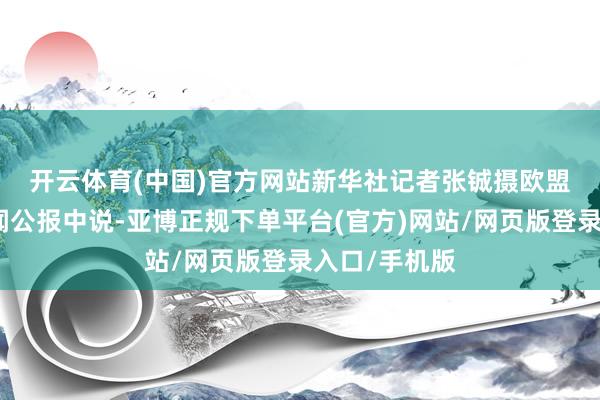开云体育(中国)官方网站新华社记者张铖摄　　欧盟委员会在新闻公报中说-亚博正规下单平台(官方)网站/网页版登录入口/手机版