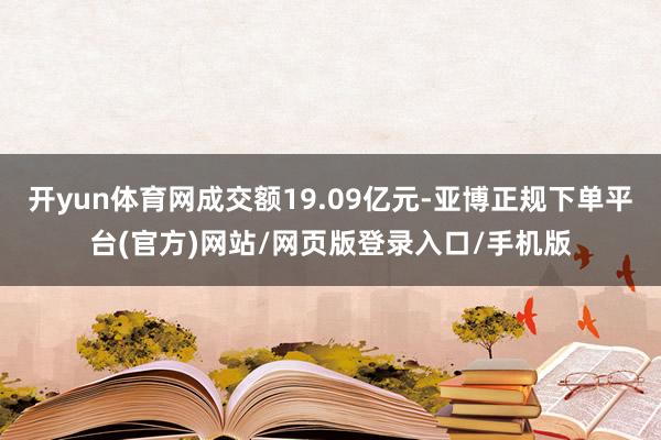 开yun体育网成交额19.09亿元-亚博正规下单平台(官方)网站/网页版登录入口/手机版
