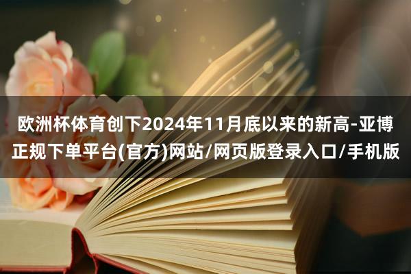欧洲杯体育创下2024年11月底以来的新高-亚博正规下单平台(官方)网站/网页版登录入口/手机版