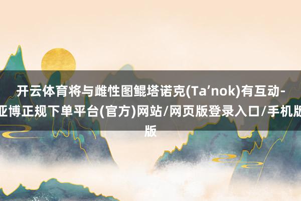 开云体育将与雌性图鲲塔诺克(Ta’nok)有互动-亚博正规下单平台(官方)网站/网页版登录入口/手机版