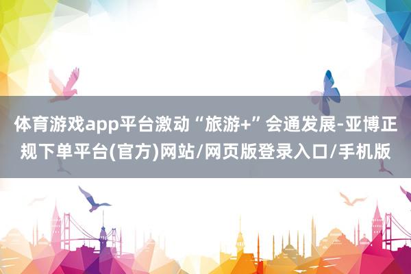 体育游戏app平台激动“旅游+”会通发展-亚博正规下单平台(官方)网站/网页版登录入口/手机版