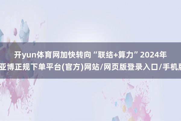 开yun体育网　　加快转向“联结+算力”　　2024年-亚博正规下单平台(官方)网站/网页版登录入口/手机版
