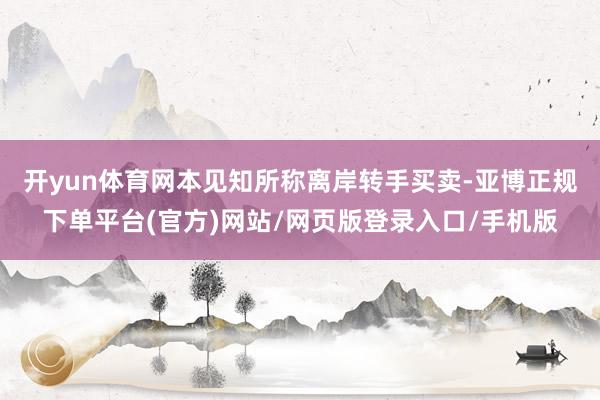 开yun体育网　　本见知所称离岸转手买卖-亚博正规下单平台(官方)网站/网页版登录入口/手机版