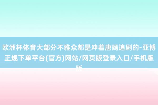 欧洲杯体育大部分不雅众都是冲着唐嫣追剧的-亚博正规下单平台(官方)网站/网页版登录入口/手机版