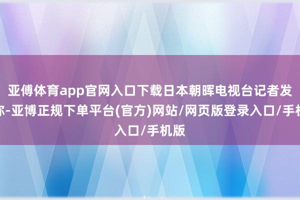 亚傅体育app官网入口下载日本朝晖电视台记者发问称-亚博正规下单平台(官方)网站/网页版登录入口/手机版