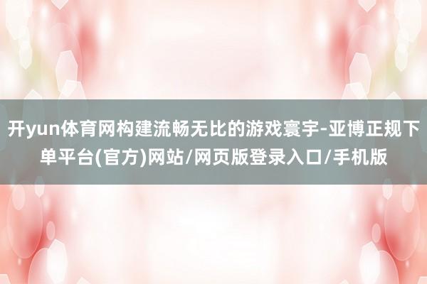 开yun体育网构建流畅无比的游戏寰宇-亚博正规下单平台(官方)网站/网页版登录入口/手机版