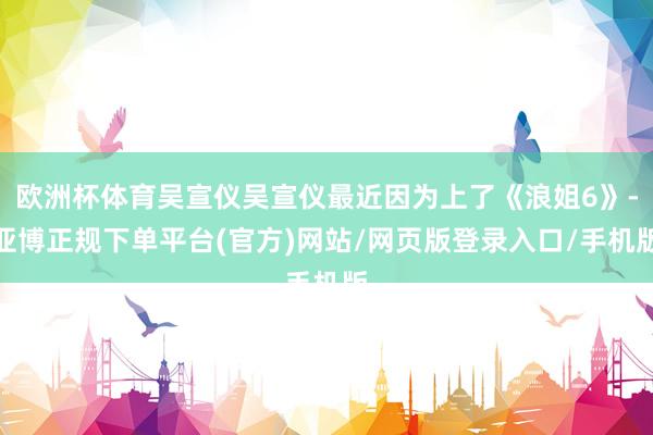 欧洲杯体育吴宣仪吴宣仪最近因为上了《浪姐6》-亚博正规下单平台(官方)网站/网页版登录入口/手机版