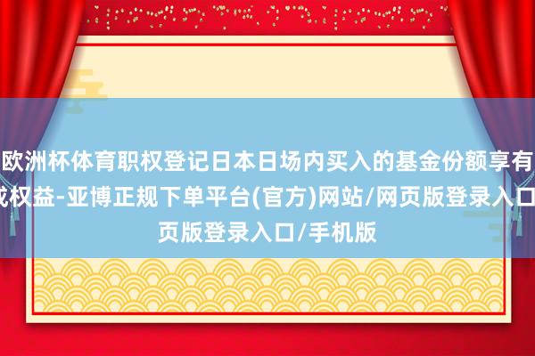 欧洲杯体育职权登记日本日场内买入的基金份额享有本次分成权益-亚博正规下单平台(官方)网站/网页版登录入口/手机版