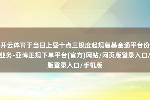 开云体育于当日上昼十点三极度起规复基金通平台份额转让业务-亚博正规下单平台(官方)网站/网页版登录入口/手机版
