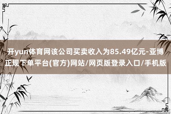 开yun体育网该公司买卖收入为85.49亿元-亚博正规下单平台(官方)网站/网页版登录入口/手机版