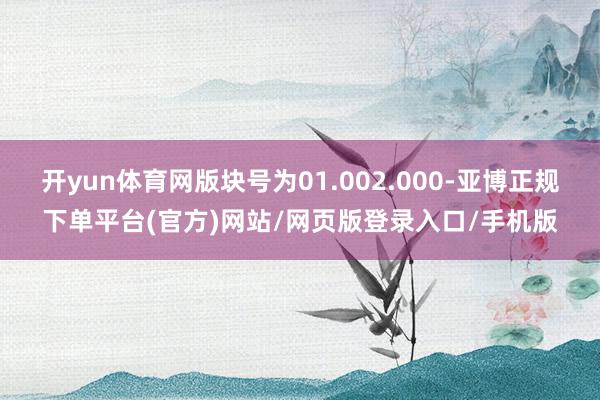 开yun体育网版块号为01.002.000-亚博正规下单平台(官方)网站/网页版登录入口/手机版