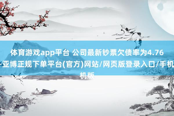 体育游戏app平台 　　公司最新钞票欠债率为4.76%-亚博正规下单平台(官方)网站/网页版登录入口/手机版