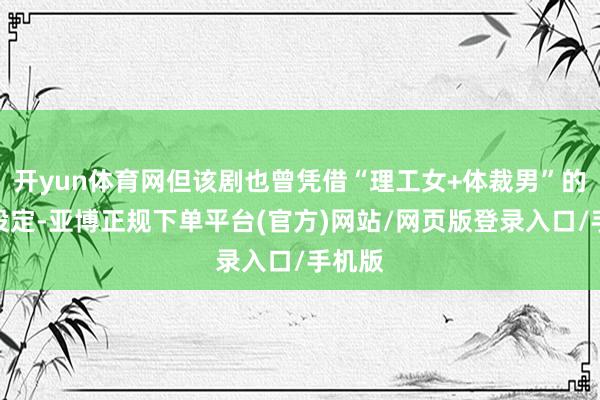 开yun体育网但该剧也曾凭借“理工女+体裁男”的反差设定-亚博正规下单平台(官方)网站/网页版登录入口/手机版