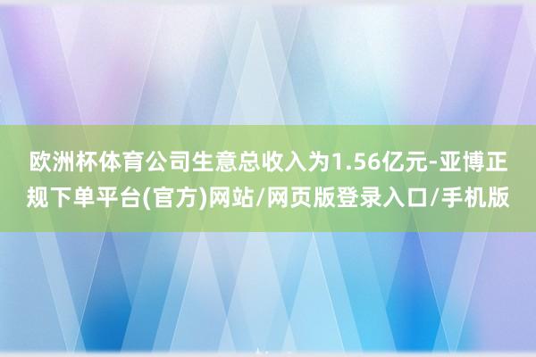欧洲杯体育　　公司生意总收入为1.56亿元-亚博正规下单平台(官方)网站/网页版登录入口/手机版